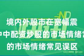 境内外股市在宽幅震荡周期中中配资炒股的市场情绪常见误区