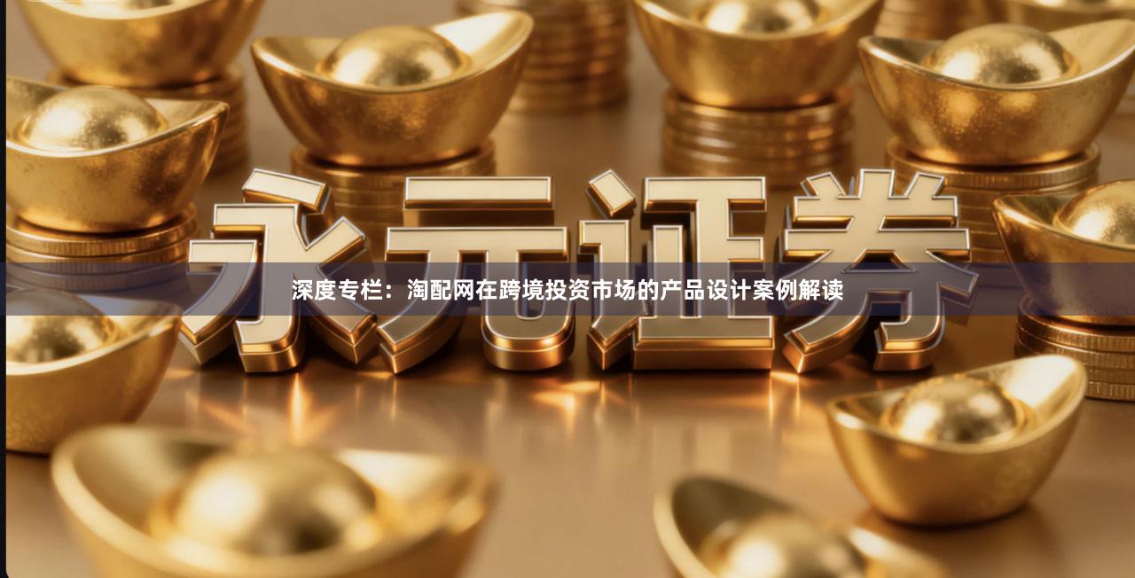 深度专栏：淘配网在跨境投资市场的产品设计案例解读